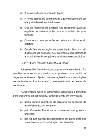 d) A localização da associação (sede).

      e) A forma como será administrada e quem responderá por
         ela, judicial e extrajudicialmente.

      f)   Que os membros da diretoria não receberão qualquer
           espécie de remuneração para o exercício de suas
           funções.

      g) Quando e como poderão ser feitas as reformas do
         estatuto.

      h) Condições de extinção da associação. No caso de
         dissolução da entidade, seu patrimônio será destinado
         a uma instituição congênere juridicamente constituída.

       2.2.2 Quem decide: Assembléia Geral

       A Assembléia Geral é o órgão supremo da associação. É a
reunião de todos os associados, com poderes para decidir os
negócios relativos ao objetivo da associação e tomar as resoluções
convenientes ao funcionamento, desenvolvimento e defesa da
sociedade.

       A Assembléia Geral é comumente convocada e presidida
pelo presidente da associação, podendo ainda ser convocada:

      a) pelos demais membros da diretoria ou conselho de
         administração, em conjunto;
      b) pelo Conselho Fiscal, se ocorrerem motivos graves e
         urgentes;
      c) por 1/5 (um quinto) dos associados em pleno gozo dos
         seus direitos, após solicitação não atendida.

                                                               11
 