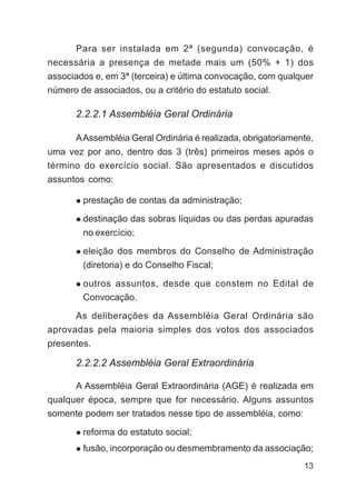 Para ser instalada em 2ª (segunda) convocação, é
necessária a presença de metade mais um (50% + 1) dos
associados e, em 3ª (terceira) e última convocação, com qualquer
número de associados, ou a critério do estatuto social.

       2.2.2.1 Assembléia Geral Ordinária

       A Assembléia Geral Ordinária é realizada, obrigatoriamente,
uma vez por ano, dentro dos 3 (três) primeiros meses após o
término do exercício social. São apresentados e discutidos
assuntos como:

        prestação de contas da administração;

        destinação das sobras líquidas ou das perdas apuradas
        no exercício;

        eleição dos membros do Conselho de Administração
        (diretoria) e do Conselho Fiscal;

        outros assuntos, desde que constem no Edital de
        Convocação.

      As deliberações da Assembléia Geral Ordinária são
aprovadas pela maioria simples dos votos dos associados
presentes.

       2.2.2.2 Assembléia Geral Extraordinária

       A Assembléia Geral Extraordinária (AGE) é realizada em
qualquer época, sempre que for necessário. Alguns assuntos
somente podem ser tratados nesse tipo de assembléia, como:

        reforma do estatuto social;
        fusão, incorporação ou desmembramento da associação;
                                                               13
 