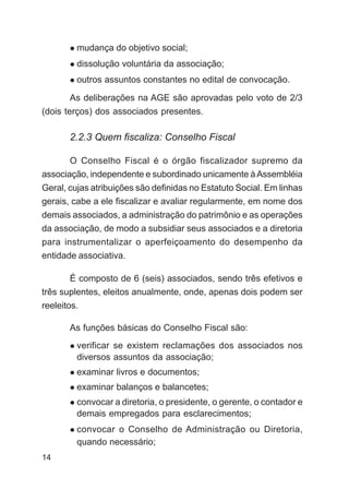 mudança do objetivo social;
         dissolução voluntária da associação;
         outros assuntos constantes no edital de convocação.

       As deliberações na AGE são aprovadas pelo voto de 2/3
(dois terços) dos associados presentes.

       2.2.3 Quem fiscaliza: Conselho Fiscal

       O Conselho Fiscal é o órgão fiscalizador supremo da
associação, independente e subordinado unicamente à Assembléia
Geral, cujas atribuições são definidas no Estatuto Social. Em linhas
gerais, cabe a ele fiscalizar e avaliar regularmente, em nome dos
demais associados, a administração do patrimônio e as operações
da associação, de modo a subsidiar seus associados e a diretoria
para instrumentalizar o aperfeiçoamento do desempenho da
entidade associativa.

       É composto de 6 (seis) associados, sendo três efetivos e
três suplentes, eleitos anualmente, onde, apenas dois podem ser
reeleitos.

       As funções básicas do Conselho Fiscal são:
         verificar se existem reclamações dos associados nos
         diversos assuntos da associação;
         examinar livros e documentos;
         examinar balanços e balancetes;
         convocar a diretoria, o presidente, o gerente, o contador e
         demais empregados para esclarecimentos;
         convocar o Conselho de Administração ou Diretoria,
         quando necessário;
14
 