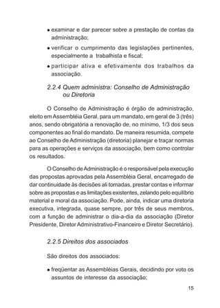 examinar e dar parecer sobre a prestação de contas da
         administração;
         verificar o cumprimento das legislações pertinentes,
         especialmente a trabalhista e fiscal;
         participar ativa e efetivamente dos trabalhos da
         associação.

       2.2.4 Quem administra: Conselho de Administração
             ou Diretoria

        O Conselho de Administração é órgão de administração,
eleito em Assembléia Geral, para um mandato, em geral de 3 (três)
anos, sendo obrigatória a renovação de, no mínimo, 1/3 dos seus
componentes ao final do mandato. De maneira resumida, compete
ao Conselho de Administração (diretoria) planejar e traçar normas
para as operações e serviços da associação, bem como controlar
os resultados.

       O Conselho de Administração é o responsável pela execução
das propostas aprovadas pela Assembléia Geral, encarregado de
dar continuidade às decisões ali tomadas, prestar contas e informar
sobre as propostas e as limitações existentes, zelando pelo equilíbrio
material e moral da associação. Pode, ainda, indicar uma diretoria
executiva, integrada, quase sempre, por três de seus membros,
com a função de administrar o dia-a-dia da associação (Diretor
Presidente, Diretor Administrativo-Financeiro e Diretor Secretário).


       2.2.5 Direitos dos associados

       São direitos dos associados:

         freqüentar as Assembléias Gerais, decidindo por voto os
         assuntos de interesse da associação;
                                                                   15
 