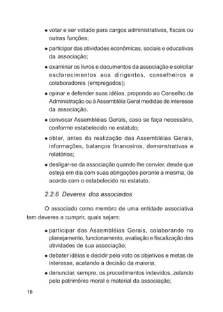 votar e ser votado para cargos administrativos, fiscais ou
        outras funções;
        participar das atividades econômicas, sociais e educativas
        da associação;
        examinar os livros e documentos da associação e solicitar
        esclarecimentos aos dirigentes, conselheiros e
        colaboradores (empregados);
        opinar e defender suas idéias, propondo ao Conselho de
        Administração ou à Assembléia Geral medidas de interesse
        da associação.
        convocar Assembléias Gerais, caso se faça necessário,
        conforme estabelecido no estatuto;
        obter, antes da realização das Assembléias Gerais,
        informações, balanços financeiros, demonstrativos e
        relatórios;
        desligar-se da associação quando lhe convier, desde que
        esteja em dia com suas obrigações perante a mesma, de
        acordo com o estabelecido no estatuto.

      2.2.6 Deveres dos associados

      O associado como membro de uma entidade associativa
tem deveres a cumprir, quais sejam:

        participar das Assembléias Gerais, colaborando no
        planejamento, funcionamento, avaliação e fiscalização das
        atividades de sua associação;
        debater idéias e decidir pelo voto os objetivos e metas de
        interesse, acatando a decisão da maioria;
        denunciar, sempre, os procedimentos indevidos, zelando
        pelo patrimônio moral e material da associação;
16
 