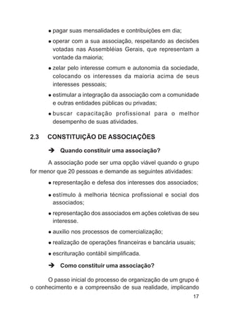 pagar suas mensalidades e contribuições em dia;
        operar com a sua associação, respeitando as decisões
        votadas nas Assembléias Gerais, que representam a
        vontade da maioria;
        zelar pelo interesse comum e autonomia da sociedade,
        colocando os interesses da maioria acima de seus
        interesses pessoais;
        estimular a integração da associação com a comunidade
        e outras entidades públicas ou privadas;
        buscar capacitação profissional para o melhor
        desempenho de suas atividades.

2.3   CONSTITUIÇÃO DE ASSOCIAÇÕES

           Quando constituir uma associação?

      A associação pode ser uma opção viável quando o grupo
for menor que 20 pessoas e demande as seguintes atividades:
        representação e defesa dos interesses dos associados;

        estímulo à melhoria técnica profissional e social dos
        associados;
        representação dos associados em ações coletivas de seu
        interesse.
        auxilio nos processos de comercialização;
        realização de operações financeiras e bancária usuais;
        escrituração contábil simplificada.

           Como constituir uma associação?

      O passo inicial do processo de organização de um grupo é
o conhecimento e a compreensão de sua realidade, implicando
                                                             17
 