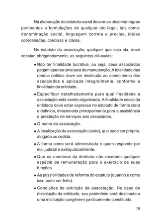 Na elaboração do estatuto social devem-se observar regras
pertinentes a formulações de qualquer ato legal, tais como:
denominação social, linguagem correta e precisa, idéias
coordenadas, concisas e claras.

      No estatuto da associação, qualquer que seja ela, deve
constar, obrigatoriamente, as seguintes cláusulas:

        Não ter finalidade lucrativa, ou seja, seus associados
        pagam apenas uma taxa de manutenção. A totalidade das
        rendas obtidas deve ser destinada ao atendimento dos
        associados e aplicada integralmente, conforme a
        finalidade da entidade.
        Especificar detalhadamente para qual finalidade a
        associação está sendo organizada. A finalidade social da
        entidade deve estar expressa no estatuto de forma clara
        e definida, direcionada principalmente para a assistência
        e prestação de serviços aos associados.
        O nome da associação.
        A localização da associação (sede), que pode ser própria,
        alugada ou cedida.
        A forma como será administrada e quem responde por
        ela, judicial e extrajudicialmente.
        Que os membros da diretoria não recebem qualquer
        espécie de remuneração para o exercício de suas
        funções.
        As possibilidades de reforma do estatuto (quando e como
        isso pode ser feito).
        Condições de extinção da associação. No caso de
        dissolução da entidade, seu patrimônio será destinado a
        uma instituição congênere juridicamente constituída.

                                                              19
 