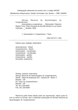 Catalogação elaborada de acordo com o código AACR2.
 Bibliotecária Responsável: Giselle Guimarães dos Santos – CRB 1626/DF



               Serviço      Nacional   de    Aprendizagem       do
       Cooperativismo.
               Associações e cooperativas. __ Elaboração: Fabianne
       Ratzke Turra, Flávio Eduardo de Gouvêa Santos e Luiz Carlos
       Colturato. __ Brasília, 2002.


               1. Associações 2. Cooperativas I. Título

                                                CDU 347.471.1:334

       Índices para catálogo sistemático:

       Associativismo : Brasil
       Cooperativismo : Brasil
       Associações : constituição
       Cooperativas : constituição
       Associações : gestão
       Cooperativas : gestão
       Educação cooperativa




       Direitos autorais reservados:
       Serviço Nacional de Aprendizagem do Cooperativismo
       SAUS – Setor de Autarquias Sul – Quadra 04 – Bloco “I”
       Brasília – DF
       Ed. Casa do Cooperativismo
       Brasília – DF
       Tel. (61) 325-5500
       Fax. (61) 325-8383



        Nenhuma parte desta edição pode ser reproduzida, sejam quais fo-
rem os meios ou formas, sem a expressa autorização do Serviço Nacional de
Aprendizagem do Cooperativismo.
 