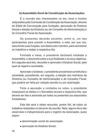 b) Assembléia Geral de Constituição de Associações:

       É a reunião dos interessados no dia, local e horário
estipulados pela Comissão de Constituição da Associação, através
do Edital de Convocação para fundação, aprovação do Estatuto
Social e eleição da Diretoria (ou do Conselho de Administração) e
do Conselho Fiscal da Associação.

        Os presentes deverão escolher, entre si, um dos
participantes para presidir a Assembléia, e este, por sua vez,
assumindo suas funções, convidará outro membro, para secretariar
os trabalhos e redigir a respectiva Ata.

       Formada a mesa, o presidente declarará instalada a
Assembléia, e discorrerá sobre a sua finalidade e os seus objetivos.
Em seguida será lido, discutido e aprovado o Estatuto Social, pelo
qual se regerá a sociedade.

       Aprovado o Estatuto, o presidente proclamará constituída a
sociedade, procedendo, em seguida, a eleição dos membros da
Diretoria (ou Conselho de Administração) e do Conselho Fiscal,
que poderá ser feita por votação secreta ou por aclamação.

      Feita a apuração e contados os votos, o presidente
empossará os eleitos e o Secretário lavrará a respectiva Ata, que
deverá ser lida e assinada por todos os presentes (os associados
fundadores).

       Esta Ata será o relato resumido, porém fiel, de todos os
trabalhos realizados no decorrer da reunião. Nela, alguns itens são
essenciais e indispensáveis para o registro da associação, quais
sejam:

         denominação social da associação;
         aprovação do Estatuto Social;
20
 