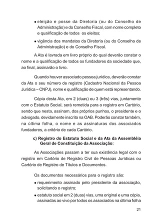 eleição e posse da Diretoria (ou do Conselho de
        Administração) e do Conselho Fiscal, com nome completo
        e qualificação de todos os eleitos;
        vigência dos mandatos da Diretoria (ou do Conselho de
        Administração) e do Conselho Fiscal.
      A Ata é lavrada em livro próprio do qual deverão constar o
nome e a qualificação de todos os fundadores da sociedade que,
ao final, assinarão o livro.

      Quando houver associado pessoa jurídica, deverão constar
da Ata o seu número de registro (Cadastro Nacional da Pessoa
Jurídica – CNPJ), nome e qualificação de quem está representando.

      Cópia desta Ata, em 2 (duas) ou 3 (três) vias, juntamente
com o Estatuto Social, será remetida para o registro em Cartório,
sendo que nesta, assinam, dos próprios punhos, o presidente e o
advogado, devidamente inscrito na OAB. Poderão constar também,
na última folha, o nome e as assinaturas dos associados
fundadores, a critério de cada Cartório.

      c) Registro do Estatuto Social e da Ata da Assembléia
          Geral de Constituição da Associação:

      As Associações passam a ter sua existência legal com o
registro em Cartório de Registro Civil de Pessoas Jurídicas ou
Cartório de Registro de Títulos e Documentos.

      Os documentos necessários para o registro são:
        requerimento assinado pelo presidente da associação,
        solicitando o registro;
        estatuto social em 2 (duas) vias, uma original e uma cópia,
        assinadas ao vivo por todos os associados na última folha

                                                                21
 