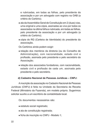 e rubricadas, em todas as folhas, pelo presidente da
        associação e por um advogado com registro na OAB (a
        critério do Cartório);
        ata da Assembléia Geral de Constituição em 2 (duas) vias,
        uma original e uma cópia, assinadas ao vivo por todos os
        associados na última folha e rubricada, em todas as folhas,
        pelo presidente da associação e por um advogado (a
        critério do Cartório);
        cópia do RG (Carteira de Identidade) do presidente da
        associação.
      Os Cartórios ainda podem exigir:
        relação dos membros da diretoria (ou do Conselho de
        Administração), com nacionalidade, estado civil e
        profissão, assinada pelo presidente e pelo secretário da
        Associação;
        relação dos associados fundadores, com nacionalidade,
        estado civil e profissão de cada um, assinada pelo
        presidente e pelo secretário.

      d) Cadastro Nacional de Pessoas Jurídicas – CNPJ:

       A inscrição da associação no Cadastro Nacional de Pessoas
Jurídicas (CNPJ) é feita na Unidade da Secretaria da Receita
Federal (Ministério da Fazenda), em modelo próprio. Sugerimos
solicitar auxílio a um escritório de contabilidade local.

      Os documentos necessários são:

        estatuto social registrado;
        ata de constituição registrada;
        ficha de inscrição no CNPJ - Modelo 1;

22
 