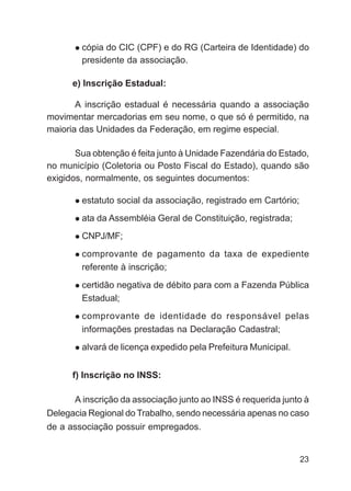 cópia do CIC (CPF) e do RG (Carteira de Identidade) do
        presidente da associação.

      e) Inscrição Estadual:

       A inscrição estadual é necessária quando a associação
movimentar mercadorias em seu nome, o que só é permitido, na
maioria das Unidades da Federação, em regime especial.

       Sua obtenção é feita junto à Unidade Fazendária do Estado,
no município (Coletoria ou Posto Fiscal do Estado), quando são
exigidos, normalmente, os seguintes documentos:

        estatuto social da associação, registrado em Cartório;
        ata da Assembléia Geral de Constituição, registrada;
        CNPJ/MF;
        comprovante de pagamento da taxa de expediente
        referente à inscrição;
        certidão negativa de débito para com a Fazenda Pública
        Estadual;
        comprovante de identidade do responsável pelas
        informações prestadas na Declaração Cadastral;
        alvará de licença expedido pela Prefeitura Municipal.


      f) Inscrição no INSS:

      A inscrição da associação junto ao INSS é requerida junto à
Delegacia Regional do Trabalho, sendo necessária apenas no caso
de a associação possuir empregados.


                                                                 23
 