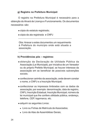 g) Registro na Prefeitura Municipal:

      O registro na Prefeitura Municipal é necessário para a
obtenção do Alvará de Licença e Funcionamento. Os documentos
necessários são:

        cópia do estatuto registrado;
        cópia da ata registrada e CNPJ


      Obs: Anexar a estes documentos um requerimento
      à Prefeitura do município onde está situada a
      associação.


     h) Providências pós – registros:

        obtenção da Declaração de Utilidade Pública da
        Associação (Lei Municipal), por iniciativa de um Vereador
        ou do próprio Prefeito Municipal, se houver interesse da
        associação em se beneficiar de possíveis subvenções
        sociais;

        confeccionar carimbo da associação, onde devem constar
        o nome, o CNPJ e a Inscrição Municipal;

        confeccionar os impressos timbrados com os dados da
        associação; por exemplo: denominação, data de registro,
        CNPJ, Inscrição Estadual, Inscrição Municipal, número da
        lei municipal que lhe confere utilidade pública, endereço,
        telefone, CEP, logomarca, etc.

        adquirir os seguintes Livros:

          Livro ou Fichas de Matrícula de Associados;
          Livro de Atas de Assembléias Gerais;


24
 