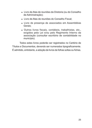 Livro de Atas de reuniões da Diretoria (ou do Conselho
           de Administração);
           Livro de Atas de reuniões do Conselho Fiscal;
           Livro de presença de associados em Assembléias
           Gerais;
           Outros livros fiscais, contábeis, trabalhistas, etc.,
           exigidos pela Lei e/ou pelo Regimento Interno da
           associação (consultar escritório de contabilidade no
           município).
       Todos estes livros poderão ser registrados no Cartório de
Títulos e Documentos, devendo ser numerados tipograficamente.
É admitido, entretanto, a adoção de livros de folhas soltas ou fichas.




                                                                   25
 