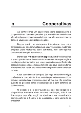 3                               Cooperativas
      Ao conhecermos um pouco mais sobre associativismo e
cooperativismo, podemos perceber que as entidades associativas
são administradas por empreendedores, que são ao mesmo tempo
donos e usuários de seu próprio negócio.

      Desse modo, é realmente importante que seus
administradores estejam atualizados e sejam flexíveis às mudanças
exigidas pelo mercado; caso contrário, não conseguirão
permanecer nele por muito tempo.

       Dentro dos “Princípios do Cooperativismo” encontramos
a preocupação com o investimento em cursos de capacitação e
reciclagem e treinamentos que visam o crescimento profissional e
pessoal dos associados, de suas famílias e de seus colaboradores,
mas que muitas vezes são vistos como despesa e assim deixados
de lado.

        Cabe aqui ressaltar que para que haja uma administração
profissional e competente é necessário que todos os envolvidos
estejam capacitados e preparados para tal, fato que não acontece
quando as pessoas estão desatualizadas e com carência de
conhecimento.

      O sucesso e a sobrevivência das associações e
cooperativas depende muito de suas lideranças, pois é das
lideranças que vão surgir os diretores, os conselheiros
administrativos e fiscais e os associados com vontade de
prosperar.

                                                              27
 