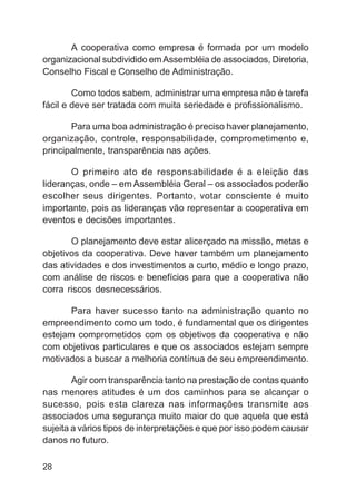 A cooperativa como empresa é formada por um modelo
organizacional subdividido em Assembléia de associados, Diretoria,
Conselho Fiscal e Conselho de Administração.

        Como todos sabem, administrar uma empresa não é tarefa
fácil e deve ser tratada com muita seriedade e profissionalismo.

       Para uma boa administração é preciso haver planejamento,
organização, controle, responsabilidade, comprometimento e,
principalmente, transparência nas ações.

       O primeiro ato de responsabilidade é a eleição das
lideranças, onde – em Assembléia Geral – os associados poderão
escolher seus dirigentes. Portanto, votar consciente é muito
importante, pois as lideranças vão representar a cooperativa em
eventos e decisões importantes.

       O planejamento deve estar alicerçado na missão, metas e
objetivos da cooperativa. Deve haver também um planejamento
das atividades e dos investimentos a curto, médio e longo prazo,
com análise de riscos e benefícios para que a cooperativa não
corra riscos desnecessários.

       Para haver sucesso tanto na administração quanto no
empreendimento como um todo, é fundamental que os dirigentes
estejam comprometidos com os objetivos da cooperativa e não
com objetivos particulares e que os associados estejam sempre
motivados a buscar a melhoria contínua de seu empreendimento.

        Agir com transparência tanto na prestação de contas quanto
nas menores atitudes é um dos caminhos para se alcançar o
sucesso, pois esta clareza nas informações transmite aos
associados uma segurança muito maior do que aquela que está
sujeita a vários tipos de interpretações e que por isso podem causar
danos no futuro.

28
 