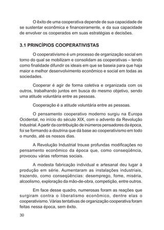 O êxito de uma cooperativa depende de sua capacidade de
se sustentar econômica e financeiramente, e da sua capacidade
de envolver os cooperados em suas estratégias e decisões.

3.1 PRINCÍPIOS COOPERATIVISTAS
       O cooperativismo é um processo de organização social em
torno do qual se mobilizam e consolidam as cooperativas – tendo
como finalidade difundir os ideais em que se baseia para que haja
maior e melhor desenvolvimento econômico e social em todas as
sociedades.

       Cooperar é agir de forma coletiva e organizada com os
outros, trabalhando juntos em busca do mesmo objetivo, sendo
uma atitude voluntária entre as pessoas.

       Cooperação é a atitude voluntária entre as pessoas.

         O pensamento cooperativo moderno surgiu na Europa
Ocidental, no início do século XIX, com o advento da Revolução
Industrial. A partir da contribuição de inúmeros pensadores da época,
foi se formando a doutrina que dá base ao cooperativismo em todo
o mundo, até os nossos dias.

      A Revolução Industrial trouxe profundas modificações no
pensamento econômico da época que, como conseqüência,
provocou várias reformas sociais.

        A modesta fabricação individual e artesanal deu lugar à
produção em série. Aumentaram as instalações industriais,
trazendo, como conseqüências: desemprego, fome, miséria,
alcoolismo, exploração da mão-de-obra, competição, entre outros.

        Em face desse quadro, numerosas foram as reações que
surgiram contra o liberalismo econômico, dentre elas o
cooperativismo. Várias tentativas de organização cooperativa foram
feitas nessa época, sem êxito.
30
 