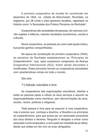 A primeira cooperativa do mundo foi constituída em
dezembro de 1844, na cidade de Manchester, Rochdale, na
Inglaterra, por 28 (vinte e oito) operários tecelões, registrada na
história como “a Sociedade dos Probos Pioneiros de Rochdale”.

       Cooperativas são sociedades de pessoas, de natureza civil,
não sujeitas à falência, visando resultados econômicos, sociais e
culturais.

      Numa cooperativa, as pessoas se unem pela ajuda mútua,
buscando ganhos compartilhados.

       Na época da constituição da primeira cooperativa (1844),
os pioneiros de Rochdale estabeleceram os “Princípios do
Cooperativismo”, que, após sucessivos congressos da Aliança
Cooperativa Internacional (ACI), foram sendo discutidos e
modificados. Estes princípios tornam as cooperativas sociedades
com características únicas em todo o mundo.

       São eles:

       1°) Adesão voluntária e livre:

       As cooperativas são organizações voluntárias, abertas a
todas as pessoas aptas a utilizar os seus serviços e assumir as
responsabilidades como membros, sem discriminações de sexo,
sociais, raciais, políticas e religiosas.

       Toda pessoa é livre para se associar a uma cooperativa,
mas é preciso que conheça a doutrina, a filosofia e os princípios
do cooperativismo, para que possa ser um associado consciente
dos seus direitos e deveres. Ninguém é obrigado a entrar como
associado numa cooperativa, e nem pode ser impedido de se retirar,
desde que esteja em dia com as suas obrigações.
                                                                31
 