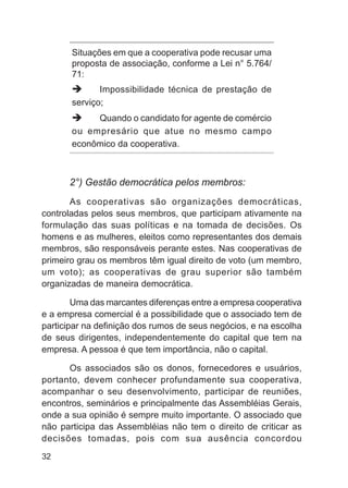 Situações em que a cooperativa pode recusar uma
       proposta de associação, conforme a Lei n° 5.764/
       71:
              Impossibilidade técnica de prestação de
       serviço;
            Quando o candidato for agente de comércio
       ou empresário que atue no mesmo campo
       econômico da cooperativa.



      2°) Gestão democrática pelos membros:
       As cooperativas são organizações democráticas,
controladas pelos seus membros, que participam ativamente na
formulação das suas políticas e na tomada de decisões. Os
homens e as mulheres, eleitos como representantes dos demais
membros, são responsáveis perante estes. Nas cooperativas de
primeiro grau os membros têm igual direito de voto (um membro,
um voto); as cooperativas de grau superior são também
organizadas de maneira democrática.

        Uma das marcantes diferenças entre a empresa cooperativa
e a empresa comercial é a possibilidade que o associado tem de
participar na definição dos rumos de seus negócios, e na escolha
de seus dirigentes, independentemente do capital que tem na
empresa. A pessoa é que tem importância, não o capital.

      Os associados são os donos, fornecedores e usuários,
portanto, devem conhecer profundamente sua cooperativa,
acompanhar o seu desenvolvimento, participar de reuniões,
encontros, seminários e principalmente das Assembléias Gerais,
onde a sua opinião é sempre muito importante. O associado que
não participa das Assembléias não tem o direito de criticar as
decisões tomadas, pois com sua ausência concordou
32
 