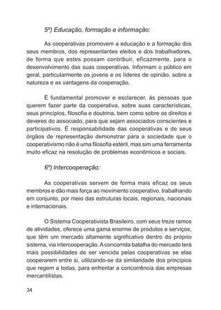 5º) Educação, formação e informação:

       As cooperativas promovem a educação e a formação dos
seus membros, dos representantes eleitos e dos trabalhadores,
de forma que estes possam contribuir, eficazmente, para o
desenvolvimento das suas cooperativas. Informam o público em
geral, particularmente os jovens e os líderes de opinião, sobre a
natureza e as vantagens da cooperação.

        É fundamental promover e esclarecer, às pessoas que
querem fazer parte da cooperativa, sobre suas características,
seus princípios, filosofia e doutrina, bem como sobre os direitos e
deveres do associado, para que sejam associados conscientes e
participativos. É responsabilidade das cooperativas e de seus
órgãos de representação demonstrar para a sociedade que o
cooperativismo não é uma filosofia estéril, mas sim uma ferramenta
muito eficaz na resolução de problemas econômicos e sociais.

       6º) Intercooperação:

        As cooperativas servem de forma mais eficaz os seus
membros e dão mais força ao movimento cooperativo, trabalhando
em conjunto, por meio das estruturas locais, regionais, nacionais
e internacionais.

        O Sistema Cooperativista Brasileiro, com seus treze ramos
de atividades, oferece uma gama enorme de produtos e serviços,
que têm um mercado altamente significativo dentro do próprio
sistema, via intercooperação. A concorrida batalha do mercado terá
mais possibilidades de ser vencida pelas cooperativas se elas
cooperarem entre si, utilizando-se da similaridade dos princípios
que regem a todas, para enfrentar a concorrência das empresas
mercantilistas.

34
 