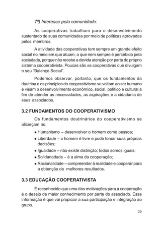 7º) Interesse pela comunidade:
       As cooperativas trabalham para o desenvolvimento
sustentado de suas comunidades por meio de políticas aprovadas
pelos membros.
        A atividade das cooperativas tem sempre um grande efeito
social no meio em que atuam, o que nem sempre é percebido pela
sociedade, porque não recebe a devida atenção por parte do próprio
sistema cooperativista. Poucas são as cooperativas que divulgam
o seu “Balanço Social”.
       Podemos observar, portanto, que os fundamentos da
doutrina e os princípios do cooperativismo se voltam ao ser humano
e visam o desenvolvimento econômico, social, político e cultural a
fim de atender as necessidades, as aspirações e a cidadania de
seus associados.

3.2 FUNDAMENTOS DO COOPERATIVISMO
       Os fundamentos doutrinários do cooperativismo se
alicerçam no:
        Humanismo – desenvolver o homem como pessoa;
        Liberdade – o homem é livre e pode tomar suas próprias
        decisões;
        Igualdade – não existe distinção; todos somos iguais;
        Solidariedade – é a alma da cooperação;
        Racionalidade – compreender à realidade e cooperar para
        a obtenção de melhores resultados.

3.3 EDUCAÇÃO COOPERATIVISTA
       É reconhecido que uma das motivações para a cooperação
é o desejo de maior conhecimento por parte do associado. Essa
informação é que vai propiciar a sua participação e integração ao
grupo.
                                                                35
 