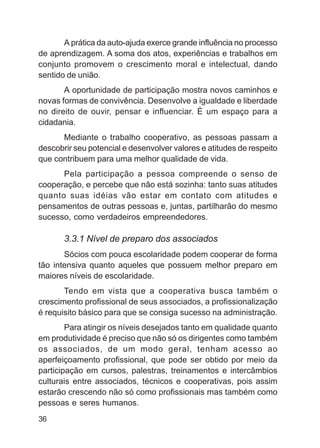 A prática da auto-ajuda exerce grande influência no processo
de aprendizagem. A soma dos atos, experiências e trabalhos em
conjunto promovem o crescimento moral e intelectual, dando
sentido de união.
       A oportunidade de participação mostra novos caminhos e
novas formas de convivência. Desenvolve a igualdade e liberdade
no direito de ouvir, pensar e influenciar. È um espaço para a
cidadania.
      Mediante o trabalho cooperativo, as pessoas passam a
descobrir seu potencial e desenvolver valores e atitudes de respeito
que contribuem para uma melhor qualidade de vida.
      Pela participação a pessoa compreende o senso de
cooperação, e percebe que não está sozinha: tanto suas atitudes
quanto suas idéias vão estar em contato com atitudes e
pensamentos de outras pessoas e, juntas, partilharão do mesmo
sucesso, como verdadeiros empreendedores.

       3.3.1 Nível de preparo dos associados
       Sócios com pouca escolaridade podem cooperar de forma
tão intensiva quanto aqueles que possuem melhor preparo em
maiores níveis de escolaridade.
       Tendo em vista que a cooperativa busca também o
crescimento profissional de seus associados, a profissionalização
é requisito básico para que se consiga sucesso na administração.
        Para atingir os níveis desejados tanto em qualidade quanto
em produtividade é preciso que não só os dirigentes como também
os associados, de um modo geral, tenham acesso ao
aperfeiçoamento profissional, que pode ser obtido por meio da
participação em cursos, palestras, treinamentos e intercâmbios
culturais entre associados, técnicos e cooperativas, pois assim
estarão crescendo não só como profissionais mas também como
pessoas e seres humanos.
36
 