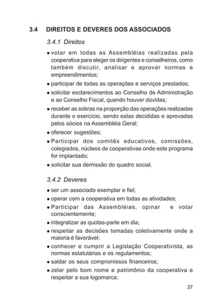 3.4   DIREITOS E DEVERES DOS ASSOCIADOS

      3.4.1 Direitos
       votar em todas as Assembléias realizadas pela
       cooperativa para eleger os dirigentes e conselheiros, como
       também discutir, analisar e aprovar normas e
       empreendimentos;
       participar de todas as operações e serviços prestados;
       solicitar esclarecimentos ao Conselho de Administração
       e ao Conselho Fiscal, quando houver dúvidas;
       receber as sobras na proporção das operações realizadas
       durante o exercício, sendo estas decididas e aprovadas
       pelos sócios na Assembléia Geral;
       oferecer sugestões;
       Participar dos comitês educativos, comissões,
       colegiados, núcleos de cooperativas onde este programa
       for implantado;
       solicitar sua demissão do quadro social.

      3.4.2 Deveres
       ser um associado exemplar e fiel;
       operar com a cooperativa em todas as atividades;
       Participar das Assembléias, opinar           e votar
       conscientemente;
       integralizar as quotas-parte em dia;
       respeitar as decisões tomadas coletivamente onde a
       maioria é favorável;
       conhecer e cumprir a Legislação Cooperativista, as
       normas estatutárias e os regulamentos;
       saldar os seus compromissos financeiros;
       zelar pelo bom nome e patrimônio da cooperativa e
       respeitar a sua logomarca.
                                                              37
 