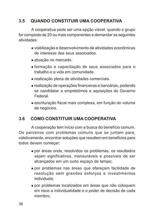 3.5   QUANDO CONSTITUIR UMA COOPERATIVA
       A cooperativa pode ser uma opção viável, quando o grupo
for composto de 20 ou mais componentes e demandar as seguintes
atividades:
        viabilização e desenvolvimento de atividades econômicas
        de interesse dos seus associados.
        atuação no mercado.
        formação e capacitação de seus associados para o
        trabalho e a vida em comunidade.
        realização plena de atividades comerciais.
        realização de operações financeiras e bancárias, podendo
        se candidatar a empréstimos e aquisições do Governo
        Federal.
        escrituração fiscal mais complexa, em função do volume
        de negócios.

3.6   COMO CONSTITUIR UMA COOPERATIVA
        A cooperação tem início com a busca do benefício comum.
Os parceiros com problemas comuns que se juntam para,
coletivamente, encontrar soluções que resultem em benefícios para
todos devem começar:
        por áreas onde, resolvidos os problemas, os resultados
        sejam significativos, mensuráveis e possíveis de ser
        alcançados em um curto espaço de tempo;
        por problemas nas áreas que ofereçam facilidade de
        resolução sem grandes esforços e investimentos
        individuais;
        por problemas localizados em áreas que não coloquem
        em risco a individualidade e o poder de decisão de cada
        membro;
38
 