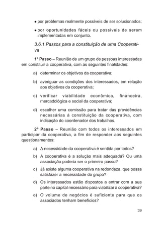 por problemas realmente possíveis de ser solucionados;

        por oportunidades fáceis ou possíveis de serem
        implementadas em conjunto.

      3.6.1 Passos para a constituição de uma Cooperati-
      va
      1° Passo – Reunião de um grupo de pessoas interessadas
em constituir a cooperativa, com as seguintes finalidades:

     a) determinar os objetivos da cooperativa;

     b) averiguar as condições dos interessados, em relação
        aos objetivos da cooperativa;

     c) verificar viabilidade econômica,             financeira,
        mercadológica e social da cooperativa;

     d) escolher uma comissão para tratar das providências
        necessárias à constituição da cooperativa, com
        indicação do coordenador dos trabalhos.

       2º Passo – Reunião com todos os interessados em
participar da cooperativa, a fim de responder aos seguintes
questionamentos:

     a) A necessidade da cooperativa é sentida por todos?
     b) A cooperativa é a solução mais adequada? Ou uma
        associação poderia ser o primeiro passo?
     c) Já existe alguma cooperativa na redondeza, que possa
        satisfazer a necessidade do grupo?
     d) Os interessados estão dispostos a entrar com a sua
        parte no capital necessário para viabilizar a cooperativa?
     e) O volume de negócios é suficiente para que os
        associados tenham benefícios?

                                                               39
 
