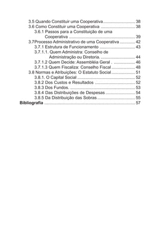 3.5 Quando Constituir uma Cooperativa........................... 38
     3.6 Como Constituir uma Cooperativa ............................. 38
        3.6.1 Passos para a Constituição de uma
              Cooperativa ........................................................ 39
     3.7Processo Administrativo de uma Cooperativa ............. 42
        3.7.1 Estrutura de Funcionamento .............................. 43
        3.7.1.1. Quem Administra: Conselho de
                 Administração ou Diretoria. ............................. 44
        3.7.1.2 Quem Decide: Assembléia Geral . .................. 46
        3.7.1.3 Quem Fiscaliza: Conselho Fiscal .................... 48
     3.8 Normas e Atribuições: O Estatuto Social .................... 51
        3.8.1. O Capital Social ................................................. 52
        3.8.2 Dos Custos e Resultados .................................. 52
        3.8.3 Dos Fundos. ....................................................... 53
        3.8.4 Das Distribuições de Despesas ......................... 54
        3.8.5 Da Distribuição das Sobras ................................ 55
Bibliografia ............................................................................. 57
 