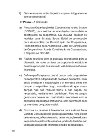 f)   Os interessados estão dispostos a operar integralmente
          com a cooperativa?

     3° Passo – A Comissão:

     a) Procura a Organização das Cooperativas no seu Estado
        (OCB/UF), para solicitar as orientações necessárias à
        constituição da cooperativa. Na OCB/UF solicitar os
        modelos para: Estatuto Social, Edital de convocação
        para Assembléia de Constituição de Cooperativa,
        Procedimentos para Assembléia Geral de Constituição
        de Cooperativas, Ata de Constituição de Cooperativas,
        e Registro na OCB/UF.

     b) Realiza reuniões com as pessoas interessadas para a
        discussão de todos os itens da proposta de estatuto e
        dos itens principais do estudo de viabilidade econômico-
        financeira.

     c) Define o perfil da pessoa que irá ocupar cada cargo eletivo
        na cooperativa e depois sonda possíveis ocupantes, para
        então averiguar a capacitação e o interesse deles em
        ocupar o respectivo cargo, considerando que esses
        cargos não são remunerados, e sim pagos, se
        necessário, mediante um “pró-labore”. Para os cargos
        gerenciais devem ser contratados executivos com a
        adequada capacitação profissional, sem parentesco com
        os membros do quadro social.

     d) Convoca as pessoas interessadas para a Assembléia
        Geral de Constituição da cooperativa em dia, hora e local
        determinados, afixando o aviso de convocação em locais
        freqüentados pelos interessados, podendo também ser
        veiculado através da imprensa e rádio da localidade.

40
 