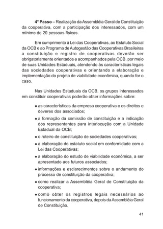 4° Passo – Realização da Assembléia Geral de Constituição
da cooperativa, com a participação dos interessados, com um
mínimo de 20 pessoas físicas.

       Em cumprimento à Lei das Cooperativas, ao Estatuto Social
da OCB e ao Programa de Autogestão das Cooperativas Brasileiras
a constituição e registro de cooperativas deverão ser
obrigatoriamente orientados e acompanhados pela OCB, por meio
de suas Unidades Estaduais, atendendo às características legais
das sociedades cooperativas e orientando a elaboração e
implementação do projeto de viabilidade econômica, quando for o
caso.

      Nas Unidades Estaduais da OCB, os grupos interessados
em constituir cooperativas poderão obter informações sobre:

        as características da empresa cooperativa e os direitos e
        deveres dos associados;
        a formação da comissão de constituição e a indicação
        dos representantes para interlocução com a Unidade
        Estadual da OCB;
        o roteiro de constituição de sociedades cooperativas;
        a elaboração do estatuto social em conformidade com a
        Lei das Cooperativas;
        a elaboração do estudo de viabilidade econômica, a ser
        apresentado aos futuros associados;
        informações e esclarecimentos sobre o andamento do
        processo de constituição da cooperativa;
        como realizar a Assembléia Geral de Constituição da
        cooperativa;
        como obter os registros legais necessários ao
        funcionamento da cooperativa, depois da Assembléia Geral
        de Constituição.

                                                                41
 