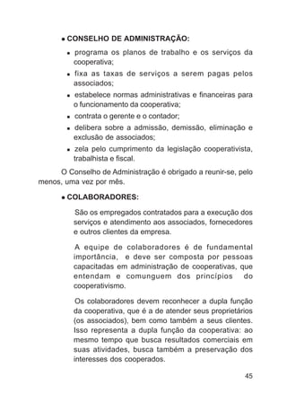 CONSELHO DE ADMINISTRAÇÃO:
          programa os planos de trabalho e os serviços da
          cooperativa;
          fixa as taxas de serviços a serem pagas pelos
          associados;
          estabelece normas administrativas e financeiras para
          o funcionamento da cooperativa;
          contrata o gerente e o contador;
          delibera sobre a admissão, demissão, eliminação e
          exclusão de associados;
          zela pelo cumprimento da legislação cooperativista,
          trabalhista e fiscal.
     O Conselho de Administração é obrigado a reunir-se, pelo
menos, uma vez por mês.

        COLABORADORES:

          São os empregados contratados para a execução dos
          serviços e atendimento aos associados, fornecedores
          e outros clientes da empresa.

          A equipe de colaboradores é de fundamental
          importância, e deve ser composta por pessoas
          capacitadas em administração de cooperativas, que
          entendam e comunguem dos princípios            do
          cooperativismo.

           Os colaboradores devem reconhecer a dupla função
          da cooperativa, que é a de atender seus proprietários
          (os associados), bem como também a seus clientes.
          Isso representa a dupla função da cooperativa: ao
          mesmo tempo que busca resultados comerciais em
          suas atividades, busca também a preservação dos
          interesses dos cooperados.

                                                            45
 