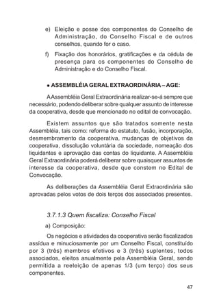 e) Eleição e posse dos componentes do Conselho de
         Administração, do Conselho Fiscal e de outros
         conselhos, quando for o caso.
      f)    Fixação dos honorários, gratificações e da cédula de
            presença para os componentes do Conselho de
            Administração e do Conselho Fiscal.

           ASSEMBLÉIA GERAL EXTRAORDINÁRIA – AGE:

      A Assembléia Geral Extraordinária realizar-se-á sempre que
necessário, podendo deliberar sobre qualquer assunto de interesse
da cooperativa, desde que mencionado no edital de convocação.

       Existem assuntos que são tratados somente nesta
Assembléia, tais como: reforma do estatuto, fusão, incorporação,
desmembramento da cooperativa, mudanças de objetivos da
cooperativa, dissolução voluntária da sociedade, nomeação dos
liquidantes e aprovação das contas do liquidante. A Assembléia
Geral Extraordinária poderá deliberar sobre quaisquer assuntos de
interesse da cooperativa, desde que constem no Edital de
Convocação.

      As deliberações da Assembléia Geral Extraordinária são
aprovadas pelos votos de dois terços dos associados presentes.


      3.7.1.3 Quem fiscaliza: Conselho Fiscal
      a) Composição:
      Os negócios e atividades da cooperativa serão fiscalizados
assídua e minuciosamente por um Conselho Fiscal, constituído
por 3 (três) membros efetivos e 3 (três) suplentes, todos
associados, eleitos anualmente pela Assembléia Geral, sendo
permitida a reeleição de apenas 1/3 (um terço) dos seus
componentes.

                                                              47
 
