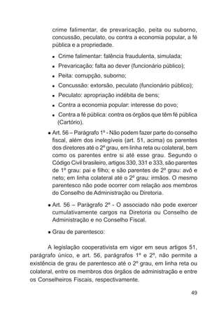 crime falimentar, de prevaricação, peita ou suborno,
        concussão, peculato, ou contra a economia popular, a fé
        pública e a propriedade.
          Crime falimentar: falência fraudulenta, simulada;
          Prevaricação: falta ao dever (funcionário público);
          Peita: corrupção, suborno;
          Concussão: extorsão, peculato (funcionário público);
          Peculato: apropriação indébita de bens;
          Contra a economia popular: interesse do povo;
          Contra a fé pública: contra os órgãos que têm fé pública
          (Cartório).
        Art. 56 – Parágrafo 1º - Não podem fazer parte do conselho
        fiscal, além dos inelegíveis (art. 51, acima) os parentes
        dos diretores até o 2º grau, em linha reta ou colateral, bem
        como os parentes entre si até esse grau. Segundo o
        Código Civil brasileiro, artigos 330, 331 e 333, são parentes
        de 1º grau: pai e filho; e são parentes de 2º grau: avô e
        neto; em linha colateral até o 2º grau: irmãos. O mesmo
        parentesco não pode ocorrer com relação aos membros
        do Conselho de Administração ou Diretoria.

        Art. 56 – Parágrafo 2º - O associado não pode exercer
        cumulativamente cargos na Diretoria ou Conselho de
        Administração e no Conselho Fiscal.

        Grau de parentesco:

       A legislação cooperativista em vigor em seus artigos 51,
parágrafo único, e art. 56, parágrafos 1º e 2º, não permite a
existência de grau de parentesco até o 2º grau, em linha reta ou
colateral, entre os membros dos órgãos de administração e entre
os Conselheiros Fiscais, respectivamente.

                                                                  49
 