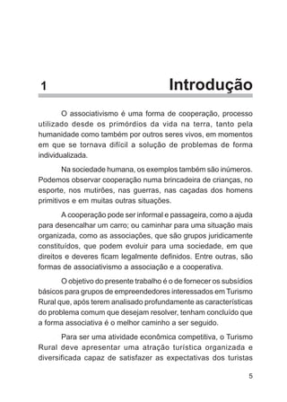 1                                       Introdução
        O associativismo é uma forma de cooperação, processo
utilizado desde os primórdios da vida na terra, tanto pela
humanidade como também por outros seres vivos, em momentos
em que se tornava difícil a solução de problemas de forma
individualizada.
        Na sociedade humana, os exemplos também são inúmeros.
Podemos observar cooperação numa brincadeira de crianças, no
esporte, nos mutirões, nas guerras, nas caçadas dos homens
primitivos e em muitas outras situações.
        A cooperação pode ser informal e passageira, como a ajuda
para desencalhar um carro; ou caminhar para uma situação mais
organizada, como as associações, que são grupos juridicamente
constituídos, que podem evoluir para uma sociedade, em que
direitos e deveres ficam legalmente definidos. Entre outras, são
formas de associativismo a associação e a cooperativa.
       O objetivo do presente trabalho é o de fornecer os subsídios
básicos para grupos de empreendedores interessados em Turismo
Rural que, após terem analisado profundamente as características
do problema comum que desejam resolver, tenham concluído que
a forma associativa é o melhor caminho a ser seguido.
       Para ser uma atividade econômica competitiva, o Turismo
Rural deve apresentar uma atração turística organizada e
diversificada capaz de satisfazer as expectativas dos turistas

                                                                 5
 