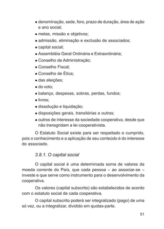 denominação, sede, foro, prazo de duração, área de ação
        e ano social;
        metas, missão e objetivos;
        admissão, eliminação e exclusão de associados;
        capital social;
        Assembléia Geral Ordinária e Extraordinária;
        Conselho de Administração;
        Conselho Fiscal;
        Conselho de Ética;
        das eleições;
        do voto;
        balanço, despesas, sobras, perdas, fundos;
        livros;
        dissolução e liquidação;
        disposições gerais, transitórias e outros;
        outros de interesse da sociedade cooperativa, desde que
        não transgridam a lei cooperativista.
        O Estatuto Social existe para ser respeitado e cumprido,
pois o conhecimento e a aplicação de seu conteúdo é do interesse
do associado.

      3.8.1. O capital social

       O capital social é uma determinada soma de valores da
moeda corrente do País, que cada pessoa – ao associar-se –
investe e que serve como instrumento para o desenvolvimento da
cooperativa.
      Os valores (capital subscrito) são estabelecidos de acordo
com o estatuto social de cada cooperativa.
       O capital subscrito poderá ser integralizado (pago) de uma
só vez, ou a integralizar, dividido em quotas-parte.
                                                              51
 