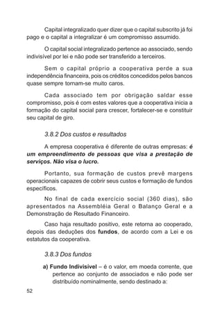 Capital integralizado quer dizer que o capital subscrito já foi
pago e o capital a integralizar é um compromisso assumido.

        O capital social integralizado pertence ao associado, sendo
indivisível por lei e não pode ser transferido a terceiros.

      Sem o capital próprio a cooperativa perde a sua
independência financeira, pois os créditos concedidos pelos bancos
quase sempre tornam-se muito caros.

      Cada associado tem por obrigação saldar esse
compromisso, pois é com estes valores que a cooperativa inicia a
formação do capital social para crescer, fortalecer-se e constituir
seu capital de giro.

       3.8.2 Dos custos e resultados
      A empresa cooperativa é diferente de outras empresas: é
um empreendimento de pessoas que visa a prestação de
serviços. Não visa o lucro.

      Portanto, sua formação de custos prevê margens
operacionais capazes de cobrir seus custos e formação de fundos
específicos.
     No final de cada exercício social (360 dias), são
apresentados na Assembléia Geral o Balanço Geral e a
Demonstração de Resultado Financeiro.
       Caso haja resultado positivo, este retorna ao cooperado,
depois das deduções dos fundos, de acordo com a Lei e os
estatutos da cooperativa.

       3.8.3 Dos fundos
      a) Fundo Indivisível – é o valor, em moeda corrente, que
          pertence ao conjunto de associados e não pode ser
          distribuído nominalmente, sendo destinado a:
52
 