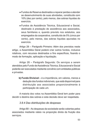 Fundos de Reserva destinados a reparar perdas e atender
        ao desenvolvimento de suas atividades, constituído com
        10% (dez por cento), pelo menos, das sobras líquidas do
        exercício.
        Fundos de Assistência Técnica, Educacional e Social,
        destinado à prestação de assistência aos associados,
        seus familiares e, quando previsto nos estatutos, aos
        empregados da cooperativa, constituído de 5% (cinco por
        cento), pelo menos, das sobras líquidas apuradas no
        exercício.
        Artigo 28 – Parágrafo Primeiro: Além dos previstos neste
artigo, a Assembléia Geral poderá criar outros fundos, inclusive
rotativos, com recursos destinados a fins específicos, fixando o
modo de formação, aplicação e liquidação.

       Artigo 28 – Parágrafo Segundo: Os serviços a serem
atendidos pelo Fundo de Assistência Técnica, Educacional e Social
poderão ser executados mediante convênio com entidades públicas
e privadas.

      b) Fundo Divisível – é a importância, em valores, menos a
          dedução dos fundos indivisíveis, que está disponível para
          distribuição aos associados proporcionalmente à
          participação de cada um.

        A maioria dos votos na Assembléia Geral tem poder para
decidir o destino das sobras e esta decisão deve ser respeitada.

      3.8.4 Das distribuições de despesas

       Artigo 80 – As despesas da sociedade serão cobertas pelos
associados mediante rateio na proporção direta da fruição dos
serviços.
                                                                53
 