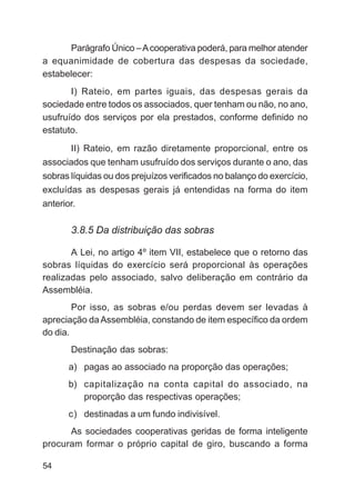 Parágrafo Único – A cooperativa poderá, para melhor atender
a equanimidade de cobertura das despesas da sociedade,
estabelecer:
       I) Rateio, em partes iguais, das despesas gerais da
sociedade entre todos os associados, quer tenham ou não, no ano,
usufruído dos serviços por ela prestados, conforme definido no
estatuto.
      II) Rateio, em razão diretamente proporcional, entre os
associados que tenham usufruído dos serviços durante o ano, das
sobras líquidas ou dos prejuízos verificados no balanço do exercício,
excluídas as despesas gerais já entendidas na forma do item
anterior.

       3.8.5 Da distribuição das sobras

       A Lei, no artigo 4º item VII, estabelece que o retorno das
sobras líquidas do exercício será proporcional às operações
realizadas pelo associado, salvo deliberação em contrário da
Assembléia.
        Por isso, as sobras e/ou perdas devem ser levadas à
apreciação da Assembléia, constando de item específico da ordem
do dia.
       Destinação das sobras:
       a) pagas ao associado na proporção das operações;
       b) capitalização na conta capital do associado, na
          proporção das respectivas operações;
       c) destinadas a um fundo indivisível.
      As sociedades cooperativas geridas de forma inteligente
procuram formar o próprio capital de giro, buscando a forma

54
 