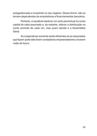 autogestionada e investindo no seu negócio. Dessa forma, não se
tornam dependentes de empréstimos e financiamentos bancários.
        Portanto, é saudável destinar um certo percentual na conta
capital de cada associado e, do restante, efetuar a distribuição na
conta corrente de cada um; mas quem decide é a Assembléia
Geral.
       As cooperativas somente serão eficientes se os associados
que fazem parte dela forem verdadeiros empreendedores e tiverem
visão de futuro.




                                                                55
 