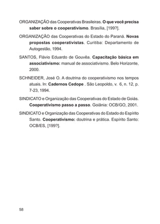 ORGANIZAÇÃO das Cooperativas Brasileiras. O que você precisa
     saber sobre o cooperativismo. Brasília, [199?].

ORGANIZAÇÃO das Cooperativas do Estado do Paraná. Novas
     propostas cooperativistas. Curitiba: Departamento de
     Autogestão, 1994.

SANTOS, Flávio Eduardo de Gouvêa. Capacitação básica em
    associativismo: manual de associativismo. Belo Horizonte,
     2000.

SCHNEIDER, José O. A doutrina do cooperativismo nos tempos
   atuais. In: Cadernos Cedope . São Leopoldo, v. 6, n. 12, p.
     7-23, 1994.

SINDICATO e Organização das Cooperativas do Estado de Goiás.
     Cooperativismo passo a passo. Goiânia: OCB/GO, 2001.

SINDICATO e Organização das Cooperativas do Estado do Espírito
     Santo. Cooperativismo: doutrina e prática. Espírito Santo:
     OCB/ES, [199?].




58
 