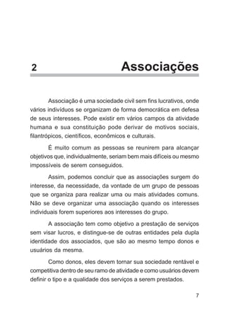 2                                  Associações

       Associação é uma sociedade civil sem fins lucrativos, onde
vários indivíduos se organizam de forma democrática em defesa
de seus interesses. Pode existir em vários campos da atividade
humana e sua constituição pode derivar de motivos sociais,
filantrópicos, científicos, econômicos e culturais.

       É muito comum as pessoas se reunirem para alcançar
objetivos que, individualmente, seriam bem mais difíceis ou mesmo
impossíveis de serem conseguidos.

       Assim, podemos concluir que as associações surgem do
interesse, da necessidade, da vontade de um grupo de pessoas
que se organiza para realizar uma ou mais atividades comuns.
Não se deve organizar uma associação quando os interesses
individuais forem superiores aos interesses do grupo.

      A associação tem como objetivo a prestação de serviços
sem visar lucros, e distingue-se de outras entidades pela dupla
identidade dos associados, que são ao mesmo tempo donos e
usuários da mesma.

      Como donos, eles devem tornar sua sociedade rentável e
competitiva dentro de seu ramo de atividade e como usuários devem
definir o tipo e a qualidade dos serviços a serem prestados.

                                                               7
 