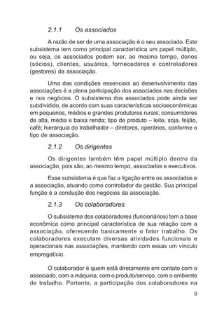 2.1.1      Os associados
       A razão de ser de uma associação é o seu associado. Este
subsistema tem como principal característica um papel múltiplo,
ou seja, os associados podem ser, ao mesmo tempo, donos
(sócios), clientes, usuários, fornecedores e controladores
(gestores) da associação.

       Uma das condições essenciais ao desenvolvimento das
associações é a plena participação dos associados nas decisões
e nos negócios. O subsistema dos associados pode ainda ser
subdividido, de acordo com suas características socioeconômicas
em pequenos, médios e grandes produtores rurais; consumidores
de alta, média e baixa renda; tipo de produto – leite, soja, feijão,
café; hierarquia do trabalhador – diretores, operários, conforme o
tipo de associação.

       2.1.2      Os dirigentes
      Os dirigentes também têm papel múltiplo dentro da
associação, pois são, ao mesmo tempo, associados e executivos.

      Esse subsistema é que faz a ligação entre os associados e
a associação, atuando como controlador da gestão. Sua principal
função é a condução dos negócios da associação.

       2.1.3      Os colaboradores
      O subsistema dos colaboradores (funcionários) tem a base
econômica como principal característica de sua relação com a
associação, oferecendo basicamente o fator trabalho. Os
colaboradores executam diversas atividades funcionais e
operacionais nas associações, mantendo com essas um vínculo
empregatício.

       O colaborador é quem está diretamente em contato com o
associado, com a máquina, com o produto/serviço, com o ambiente
de trabalho. Portanto, a participação dos colaboradores na
                                                                  9
 