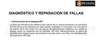 DIAGNÓSTICO Y REPARACIÓN DE FALLAS
• Conservación de la estampa API
La placa de identificación deberá estar hecha de un metal resistente a la corrosión
con las letras y los números en bajo relieve, grabados o marcados con una altura
no menor de 4 mm (5/32 in). Las placas de identificación deberán ser unidas al
tanque como se especifica en el estándar API 650. Adicionalmente, la placa de
identificación deberá estar claramente marcada como una Placa de Identificación
de Evaluación API 653.
 