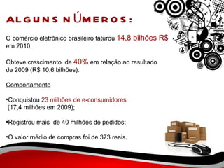 ALGUNS NÚMEROS: O comércio eletrônico brasileiro faturou  14,8 bilhões R$ em 2010;  Obteve crescimento  de  40%  em relação ao resultado de 2009 (R$ 10,6 bilhões).    Comportamento Conquistou  23 milhões de e-consumidores (17,4 milhões em 2009);  Registrou mais  de 40 milhões de pedidos;  O valor médio de compras foi de 373 reais.  