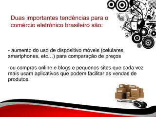- aumento do uso de dispositivo móveis (celulares, smartphones, etc…) para comparação de preços -ou compras online e blogs e pequenos sites que cada vez mais usam aplicativos que podem facilitar as vendas de produtos. Duas importantes tendências para o comércio eletrônico brasileiro são:  