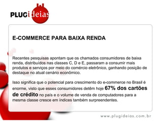 E-COMMERCE PARA BAIXA RENDA Recentes pesquisas apontam que os chamados consumidores de baixa renda, distribuídos nas classes C, D e E, passaram a consumir mais produtos e serviços por meio do comércio eletrônico, ganhando posição de destaque no atual cenário econômico. Isso significa que o potencial para crescimento do e-commerce no Brasil é enorme, visto que esses consumidores detêm hoje  67% dos cartões de crédito  no país e o volume de venda de computadores para a mesma classe cresce em índices também surpreendentes. 