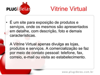 Vitrine Virtual É um site para exposição de produtos e serviços, onde os mesmos são apresentados em detalhe, com descrição, foto e demais características. A Vitrine Virtual apenas divulga as lojas, produtos e serviços. A comercialização se faz por meio de contato pessoal: telefone, fax, correio, e-mail ou visita ao estabelecimento. 