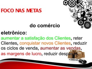 FOCO NAS METAS   do comércio eletrônico: aumentar a satisfação dos Clientes ,  reter Clientes ,  conquistar novos Clientes ,  reduzir os ciclos de venda ,  aumentar as vendas ,  as margens de lucro ,  reduzir despesas.   