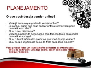 PLANEJAMENTO O que você deseja vender online?  Você já sabe o que pretende vender online? Já avaliou quem são seus concorrentes e como você pode competir com eles? Qual o seu diferencial? Você tem poder de negociação com fornecedores para poder competir em preço? Qual o ticket médio dos produtos que você deseja vender? Qual será o impacto do custo do frete para seus clientes? Você precisa fazer um levantamento completo de informações antes de partir abrir uma loja online, assim como para montar qualquer negócio. 