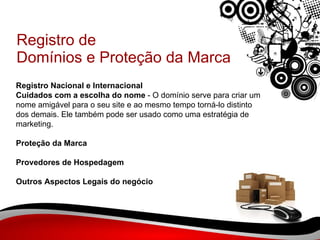 Registro de Domínios e Proteção da Marca Registro Nacional e Internacional Cuidados com a escolha do nome  - O domínio serve para criar um nome amigável para o seu site e ao mesmo tempo torná-lo distinto dos demais. Ele também pode ser usado como uma estratégia de marketing. Proteção da Marca Provedores de Hospedagem Outros Aspectos Legais do negócio 