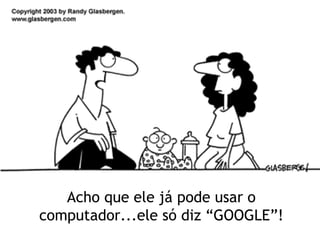 Acho que ele já pode usar o computador...ele só diz “GOOGLE”! 