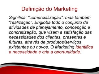 Definição do Marketing Significa: "comercialização", mas também “realização”. Engloba todo o conjunto de atividades de planejamento, concepção e concretização, que visam a satisfação das necessidades dos clientes, presentes e futuras, através de produtos/serviços existentes ou novos. O Marketing  identifica a necessidade e cria a oportunidade. 